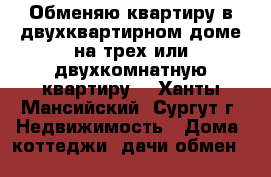 Обменяю квартиру в двухквартирном доме на трех или двухкомнатную квартиру  - Ханты-Мансийский, Сургут г. Недвижимость » Дома, коттеджи, дачи обмен   